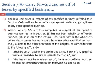 Section 73A- Carry forward and set off of
losses by specified business.…
182
(1) Any loss, computed in respect of any specified business referred to in
Section 35AD shall not be set off except against profits and gains, if any,
of any other specified business.
(2) Where for any A.Y. any loss computed in respect of the specified
business referred to in Sub-Sec. (1) has not been wholly set off under
Sub-Sec. (1), so much of the loss as is not so set off or the whole loss
where the assessee has no income from any other specified business,
shall, subject to the other provisions of this Chapter, be carried forward
to the following A.Y., and—
i. It shall be set off against the profits and gains, if any, of any specified
business carried on by him assessable for that A.Y.; and
ii. If the loss cannot be wholly so set off, the amount of loss not so set
off shall be carried forward to the following A.Y. and so on.
Contd….
 