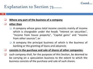Explanation to Section 73…….
184
 Where any part of the business of a company
 other than
 A company whose gross total income consists mainly of income
which is chargeable under the heads "Interest on securities",
"Income from house property", "Capital gains" and "Income
from other sources“; or
 A company the principal business of which is the business of
banking or the granting of loans and advances
 consists in the purchase and sale of shares of other companies,
 such company shall, for the purposes of this Section, be deemed to
be carrying on a speculation business to the extent to which the
business consists of the purchase and sale of such shares.
Contd….
 