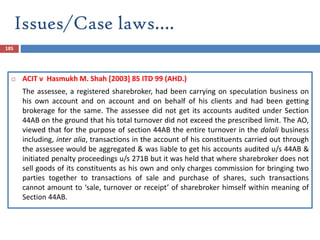 Issues/Case laws….
185
 ACIT v Hasmukh M. Shah [2003] 85 ITD 99 (AHD.)
The assessee, a registered sharebroker, had been carrying on speculation business on
his own account and on account and on behalf of his clients and had been getting
brokerage for the same. The assessee did not get its accounts audited under Section
44AB on the ground that his total turnover did not exceed the prescribed limit. The AO,
viewed that for the purpose of section 44AB the entire turnover in the dalali business
including, inter alia, transactions in the account of his constituents carried out through
the assessee would be aggregated & was liable to get his accounts audited u/s 44AB &
initiated penalty proceedings u/s 271B but it was held that where sharebroker does not
sell goods of its constituents as his own and only charges commission for bringing two
parties together to transactions of sale and purchase of shares, such transactions
cannot amount to ‘sale, turnover or receipt’ of sharebroker himself within meaning of
Section 44AB.
 