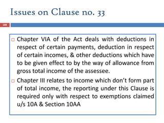 Issues on Clause no. 33
188
 Chapter VIA of the Act deals with deductions in
respect of certain payments, deduction in respect
of certain incomes, & other deductions which have
to be given effect to by the way of allowance from
gross total income of the assessee.
 Chapter III relates to income which don’t form part
of total income, the reporting under this Clause is
required only with respect to exemptions claimed
u/s 10A & Section 10AA
 