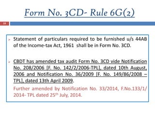 Form No. 3CD- Rule 6G(2)
19
 Statement of particulars required to be furnished u/s 44AB
of the Income-tax Act, 1961 shall be in Form No. 3CD.
 CBDT has amended tax audit Form No. 3CD vide Notification
No. 208/2006 [F. No. 142/2/2006-TPL], dated 10th August,
2006 and Notification No. 36/2009 [F. No. 149/86/2008 –
TPL], dated 13th April 2009.
Further amended by Notification No. 33/2014, F.No.133/1/
2014- TPL dated 25th July, 2014.
 