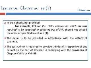  In-built checks not provided.
For example, Column (5)- ‘Total amount on which tax was
required to be deducted or collected out of (4)’, should not exceed
the amount specified in column (4).
 The detail is to be provided in accordance with the nature of
payment.
 The tax auditor is required to provide the detail irrespective of any
default on the part of assessee in complying with the provisions of
Chapter-XVII-b or XVII-BB.
Issues on Clause no. 34 (a) Contd….
 