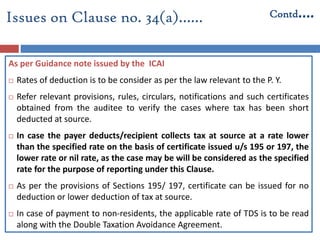 Issues on Clause no. 34(a)…… Contd….
As per Guidance note issued by the ICAI
 Rates of deduction is to be consider as per the law relevant to the P. Y.
 Refer relevant provisions, rules, circulars, notifications and such certificates
obtained from the auditee to verify the cases where tax has been short
deducted at source.
 In case the payer deducts/recipient collects tax at source at a rate lower
than the specified rate on the basis of certificate issued u/s 195 or 197, the
lower rate or nil rate, as the case may be will be considered as the specified
rate for the purpose of reporting under this Clause.
 As per the provisions of Sections 195/ 197, certificate can be issued for no
deduction or lower deduction of tax at source.
 In case of payment to non-residents, the applicable rate of TDS is to be read
along with the Double Taxation Avoidance Agreement.
 