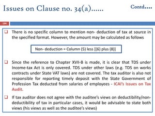 194
 There is no specific column to mention non- deduction of tax at source in
the specified format. However, the amount may be calculated as follows
Non- deduction = Column (5) less [(6) plus (8)]
 Since the reference to Chapter XVII-B is made, it is clear that TDS under
Income-tax Act is only covered. TDS under other laws (e.g. TDS on works
contracts under State VAT laws) are not covered. The tax auditor is also not
responsible for reporting timely deposit with the State Government of
Profession Tax deducted from salaries of employees - ICAI’s Issues on Tax
Audit.
 If tax auditor does not agree with the auditee’s views on deductibility/non-
deductibility of tax in particular cases, it would be advisable to state both
views (his views as well as the auditee’s views)
Issues on Clause no. 34(a)…… Contd….
 