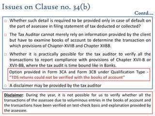  Whether such detail is required to be provided only in case of default on
the part of assessee in filing statement of tax deducted or collected?
 The Tax Auditor cannot merely rely on information provided by the client
but have to examine books of account to determine the transaction on
which provisions of Chapter-XVIIB and Chapter XIIBB.
 Whether it is practically possible for the tax auditor to verify all the
transactions to report compliance with provisions of Chapter XVII-B or
XVII-BB, where the tax audit is time bound like in Banks.
 A disclaimer may be provided by the tax auditor
Issues on Clause no. 34(b)
Contd….
Option provided in Form 3CA and Form 3CB under Qualification Type -
“TDS returns could not be verified with the books of account”
Disclaimer: During the year, it is not possible for us to verify whether all the
transactions of the assessee due to voluminous entries in the books of account and
the transactions have been verified on test-check basis and explanation provided by
the assessee.
 