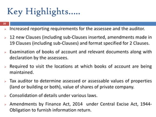 Key Highlights…..
20
 Increased reporting requirements for the assessee and the auditor.
 12 new Clauses (including sub-Clauses inserted, amendments made in
19 Clauses (including sub-Clauses) and format specified for 2 Clauses.
 Examination of books of account and relevant documents along with
declaration by the assessees.
 Required to visit the locations at which books of account are being
maintained.
 Tax auditor to determine assessed or assessable values of properties
(land or building or both), value of shares of private company.
 Consolidation of details under various laws.
 Amendments by Finance Act, 2014 under Central Excise Act, 1944-
Obligation to furnish information return.
 