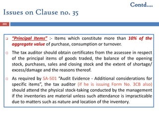 203
 “Principal Items” :- Items which constitute more than 10% of the
aggregate value of purchase, consumption or turnover.
 The tax auditor should obtain certificates from the assessee in respect
of the principal items of goods traded, the balance of the opening
stock, purchases, sales and closing stock and the extent of shortage/
excess/damage and the reasons thereof.
 As required by SA-501 “Audit Evidence - Additional considerations for
specific items”, the tax auditor (if he is issuing Form No. 3CB also)
should attend the physical stock-taking conducted by the management
if the inventories are material unless such attendance is impracticable
due to matters such as nature and location of the inventory.
Issues on Clause no. 35
Contd….
 