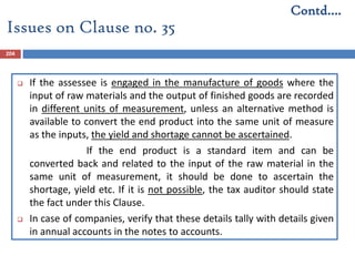 204
 If the assessee is engaged in the manufacture of goods where the
input of raw materials and the output of finished goods are recorded
in different units of measurement, unless an alternative method is
available to convert the end product into the same unit of measure
as the inputs, the yield and shortage cannot be ascertained.
If the end product is a standard item and can be
converted back and related to the input of the raw material in the
same unit of measurement, it should be done to ascertain the
shortage, yield etc. If it is not possible, the tax auditor should state
the fact under this Clause.
 In case of companies, verify that these details tally with details given
in annual accounts in the notes to accounts.
Issues on Clause no. 35
Contd….
 