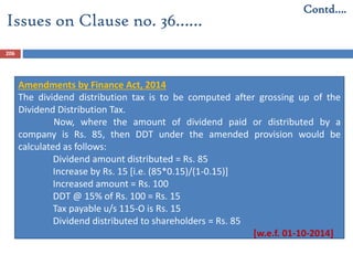 206
Amendments by Finance Act, 2014
The dividend distribution tax is to be computed after grossing up of the
Dividend Distribution Tax.
Now, where the amount of dividend paid or distributed by a
company is Rs. 85, then DDT under the amended provision would be
calculated as follows:
Dividend amount distributed = Rs. 85
Increase by Rs. 15 [i.e. (85*0.15)/(1-0.15)]
Increased amount = Rs. 100
DDT @ 15% of Rs. 100 = Rs. 15
Tax payable u/s 115-O is Rs. 15
Dividend distributed to shareholders = Rs. 85
[w.e.f. 01-10-2014]
Issues on Clause no. 36……
Contd….
 