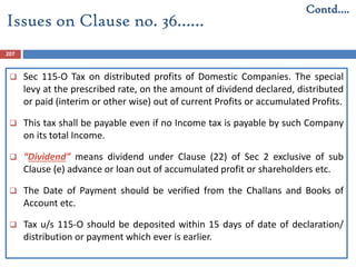 207
 Sec 115-O Tax on distributed profits of Domestic Companies. The special
levy at the prescribed rate, on the amount of dividend declared, distributed
or paid (interim or other wise) out of current Profits or accumulated Profits.
 This tax shall be payable even if no Income tax is payable by such Company
on its total Income.
 “Dividend” means dividend under Clause (22) of Sec 2 exclusive of sub
Clause (e) advance or loan out of accumulated profit or shareholders etc.
 The Date of Payment should be verified from the Challans and Books of
Account etc.
 Tax u/s 115-O should be deposited within 15 days of date of declaration/
distribution or payment which ever is earlier.
Issues on Clause no. 36……
Contd….
 