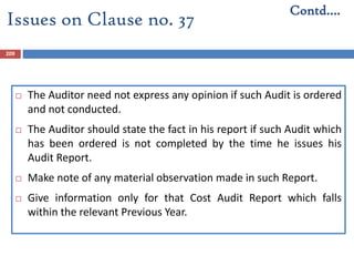 209
 The Auditor need not express any opinion if such Audit is ordered
and not conducted.
 The Auditor should state the fact in his report if such Audit which
has been ordered is not completed by the time he issues his
Audit Report.
 Make note of any material observation made in such Report.
 Give information only for that Cost Audit Report which falls
within the relevant Previous Year.
Contd….
Issues on Clause no. 37
 