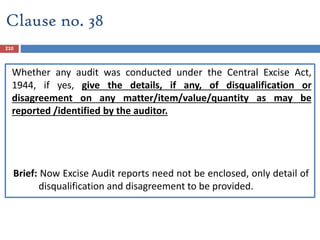 Clause no. 38
Whether any audit was conducted under the Central Excise Act,
1944, if yes, give the details, if any, of disqualification or
disagreement on any matter/item/value/quantity as may be
reported /identified by the auditor.
Brief: Now Excise Audit reports need not be enclosed, only detail of
disqualification and disagreement to be provided.
210
 