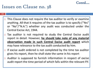 211
 This Clause does not require the tax auditor to verify or examine
anything. All that it requires of the tax auditor is to specify (“Yes”
or “No”/“N.A.”) whether any audit was conducted under the
Central Excise Act, 1944.
 Tax auditor is not required to study the Central Excise audit
report in detail. However, he should take note of any material
observation made in such Central Excise audit report which
may have relevance to the tax audit conducted by him.
 If excise audit ordered is not completed by the time tax auditor
gives his report, then he shall state the same in his report
 Auditor is supposed to furnish information in respect of excise
audit report the time period of which falls within the relevant P.Y.
Contd….
Issues on Clause no. 38
 