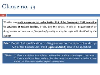 Whether any audit was conducted under Section 72A of the Finance Act, 1994 in relation
to valuation of taxable services, if yes, give the details, if any, of disqualification or
disagreement on any matter/item/value/quantity as may be reported/ identified by the
auditor.
Brief: Detail of disqualification or disagreement in the report of audit u/s
72A of the Finance Act, 1994 (Special Audit) also to be specified
212
Clause no. 39
**Note: 1) If such audit is not completed on time then auditor should report the same.
2) If such audit has been ordered but the same has not been carried out then
under this Clause no need to express any opinion.
 