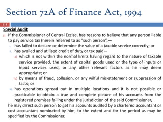 Section 72A of Finance Act, 1994
213
Special Audit
(1) If the Commissioner of Central Excise, has reasons to believe that any person liable
to pay service tax (herein referred to as "such person”,—
i. has failed to declare or determine the value of a taxable service correctly; or
ii. has availed and utilised credit of duty or tax paid—
a) which is not within the normal limits having regard to the nature of taxable
service provided, the extent of capital goods used or the type of inputs or
input services used, or any other relevant factors as he may deem
appropriate; or
b) by means of fraud, collusion, or any wilful mis-statement or suppression of
facts; or
iii. has operations spread out in multiple locations and it is not possible or
practicable to obtain a true and complete picture of his accounts from the
registered premises falling under the jurisdiction of the said Commissioner,
he may direct such person to get his accounts audited by a chartered accountant or
cost accountant nominated by him, to the extent and for the period as may be
specified by the Commissioner.
 