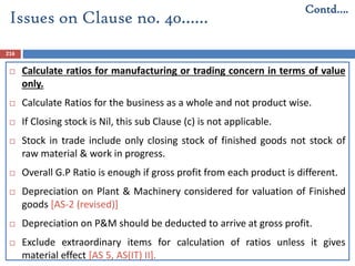 216
 Calculate ratios for manufacturing or trading concern in terms of value
only.
 Calculate Ratios for the business as a whole and not product wise.
 If Closing stock is Nil, this sub Clause (c) is not applicable.
 Stock in trade include only closing stock of finished goods not stock of
raw material & work in progress.
 Overall G.P Ratio is enough if gross profit from each product is different.
 Depreciation on Plant & Machinery considered for valuation of Finished
goods [AS-2 (revised)]
 Depreciation on P&M should be deducted to arrive at gross profit.
 Exclude extraordinary items for calculation of ratios unless it gives
material effect [AS 5, AS(IT) II].
Issues on Clause no. 40……
Contd….
 