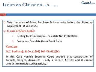 217
 Take the value of Sales, Purchase & Inventories before the Statutory
Adjustment (of Sec 145A).
 In case of Share broker
i. Dealing for Commission – Calculate Net Profit Ratio
ii. Business – Calculate Gross Profit Ratio
Case Law
N.C. Budharaja & Co, (1993) 204 ITR 412(SC)
In this Case Hon’ble Supreme Court decided that construction of
tunnels, bridges, dams etc is only a Service Activity and it cannot
amount to manufacturing activity.
Contd….
Issues on Clause no. 40……
 