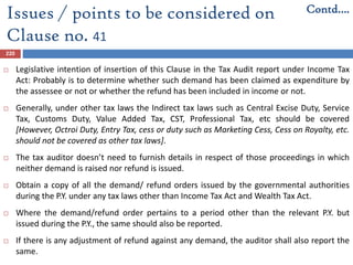 220
 Legislative intention of insertion of this Clause in the Tax Audit report under Income Tax
Act: Probably is to determine whether such demand has been claimed as expenditure by
the assessee or not or whether the refund has been included in income or not.
 Generally, under other tax laws the Indirect tax laws such as Central Excise Duty, Service
Tax, Customs Duty, Value Added Tax, CST, Professional Tax, etc should be covered
[However, Octroi Duty, Entry Tax, cess or duty such as Marketing Cess, Cess on Royalty, etc.
should not be covered as other tax laws].
 The tax auditor doesn’t need to furnish details in respect of those proceedings in which
neither demand is raised nor refund is issued.
 Obtain a copy of all the demand/ refund orders issued by the governmental authorities
during the P.Y. under any tax laws other than Income Tax Act and Wealth Tax Act.
 Where the demand/refund order pertains to a period other than the relevant P.Y. but
issued during the P.Y., the same should also be reported.
 If there is any adjustment of refund against any demand, the auditor shall also report the
same.
Issues / points to be considered on
Clause no. 41
Contd….
 
