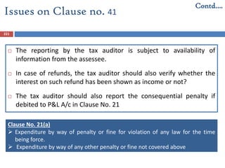221
 The reporting by the tax auditor is subject to availability of
information from the assessee.
 In case of refunds, the tax auditor should also verify whether the
interest on such refund has been shown as income or not?
 The tax auditor should also report the consequential penalty if
debited to P&L A/c in Clause No. 21
Issues on Clause no. 41
Contd….
Clause No. 21(a)
 Expenditure by way of penalty or fine for violation of any law for the time
being force.
 Expenditure by way of any other penalty or fine not covered above
 