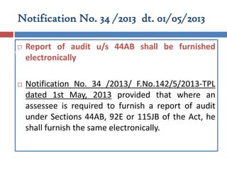 Notification No. 34 /2013 dt. 01/05/2013
 Report of audit u/s 44AB shall be furnished
electronically
 Notification No. 34 /2013/ F.No.142/5/2013-TPL
dated 1st May, 2013 provided that where an
assessee is required to furnish a report of audit
under Sections 44AB, 92E or 115JB of the Act, he
shall furnish the same electronically.
Part II
 