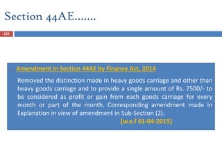 Section 44AE…….
229
 Amendment in Section 44AE by Finance Act, 2014
Removed the distinction made in heavy goods carriage and other than
heavy goods carriage and to provide a single amount of Rs. 7500/- to
be considered as profit or gain from each goods carriage for every
month or part of the month. Corresponding amendment made in
Explanation in view of amendment in Sub-Section (2).
[w.e.f 01-04-2015]
 