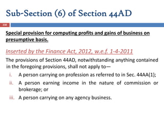 Sub-Section (6) of Section 44AD
230
Inserted by the Finance Act, 2012, w.e.f. 1-4-2011
The provisions of Section 44AD, notwithstanding anything contained
in the foregoing provisions, shall not apply to—
i. A person carrying on profession as referred to in Sec. 44AA(1);
ii. A person earning income in the nature of commission or
brokerage; or
iii. A person carrying on any agency business.
Special provision for computing profits and gains of business on
presumptive basis.
 