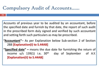 231
Accounts of previous year to be audited by an accountant, before
the specified date and furnish by that date, the report of such audit
in the prescribed form duly signed and verified by such accountant
and setting forth such particulars as may be prescribed.
“Accountant”– As per Explanation below Sub-section 2 of Section
288 [Explanation(i) to S.44AB]
“Specified date” – means the due date for furnishing the return of
income u/s 139(1) i.e. 30th day of September of A.Y.
[Explanation(ii) to S.44AB]
Compulsory Audit of Accounts……
 