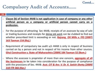 Compulsory Audit of Accounts……
232
 Clause (b) of Section 44AB is not application in case of company or any other
artificial person as a company or artificial person cannot carry on a
profession.
 For the purpose of attracting Sec 44AB, receipts of an assessee by way of sale
or trading business and receipts for doing job work can be clubbed to find out
whether prescribed limit is exceeding or not. Bajrang Oil Mills v. ITO [2007]
163 Taxman 154 (Raj.)
 Requirement of compulsory tax audit u/s 44AB is only in respect of business
carried on by a person and not in respect of his income from other sources.
Ghai Construction v. State of Maharashtra [2009] 184 Taxman 52 (Bom.)
 Where the assessee is proprietor of more than one concern, aggregate of all
the businesses to be taken into consideration for the purpose of compliance
with the provisions of Sec. 44AB. Asst. CIT & Anr. V. Dr. K. Satish Shetty [2009]
310 ITR 366 (Kar.)
Contd….
 