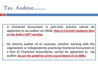 Tax Auditor……...
233
 A Chartered Accountant in part-time practice cannot be
appointed as tax auditor u/s 44AB. [Para 9.4 of ICAI’s Guidance Note
on Tax Audit.] 242nd meeting
 An internal auditor of an assessee, whether working with the
organization or independently practicing Chartered Accountant or
a firm of Chartered Accountants, cannot be appointed as tax
auditor. (as per the guidelines of the council dated 12-12-2008.)
 
