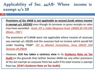 Applicability of Sec. 44AB- Where income is
exempt u/s 10
235
 Provisions of Sec 44AB is not applicable to mutual funds whose income
is exempt u/s 10(23D) even though its turnover or gross receipts or sales
may have exceeded. Asstt. CIT v. India Magnum Fund [2002] 81 ITD 295
(Mum.- ITAT )
 The provisions of S.44AB were not applicable where income of assessee
was exempt u/s 10(20) and the assessee had no income which would fall
under heading ‘PGBP’. CIT vs Market Committee, Sirsa [2012] 210
Taxman 20 (P&H)
 However, ICAI has taken a contrary view in its Guidance Note on Tax
Audit on the grounds that neither Section 44AB nor any other provisions
of the Act exempt an assessee from tax audit if his total income is exempt
from tax. [ICAI’s Guidance Note on Tax Audit].
 