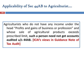 Applicability of Sec 44AB to Agriculturist….
236
Agriculturists who do not have any income under the
head “Profits and gains of business or profession” and
whose sale of agricultural products exceeds
prescribed limit, such a person need not get accounts
audited u/s 44AB. [ICAI’s views in Guidance Note of
Tax Audit]
 