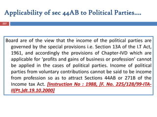 Applicability of sec 44AB to Political Parties….
237
Board are of the view that the income of the political parties are
governed by the special provisions i.e. Section 13A of the I.T Act,
1961, and accordingly the provisions of Chapter-IVD which are
applicable for ‘profits and gains of business or profession’ cannot
be applied in the cases of political parties. Income of political
parties from voluntary contributions cannot be said to be income
from profession so as to attract Sections 44AB or 271B of the
Income tax Act. [Instruction No : 1988, [F. No. 225/128/99-ITA-
II(Pt.)dt.19.10.2000]
 