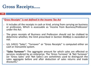 Gross Receipts…..
239
“Gross Receipts” is not defined in the Income Tax Act
 It includes all the receipts in cash or kind, arising from carrying on business
or profession, Which is assessable as ‘Income from Business/Profession’
under the Act.
 The gross receipts of Business and Profession should not be clubbed to
determine whether, the limit prescribed in Section 44AB(a) is exceeded or
not.
 U/s 145(1) “Sales”, “Turnover” or ”Gross Receipts” is computed either on
cash or mercantile system.
 “Sales Turnover”- The aggregate amount for which sales are effected or
services rendered by an enterprise. The ‘Gross Turnover’ & ‘Net Turnover’
(or ‘Gross Sales’ and ‘Net Sales’) are sometimes used to distinguish the
sales aggregate before and after deduction of sales returns and trade
discounts.”
 