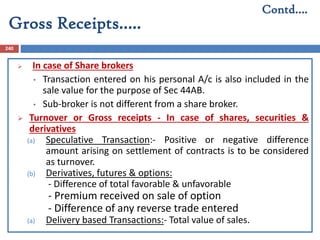 Gross Receipts…..
240
 In case of Share brokers
• Transaction entered on his personal A/c is also included in the
sale value for the purpose of Sec 44AB.
• Sub-broker is not different from a share broker.
 Turnover or Gross receipts - In case of shares, securities &
derivatives
(a) Speculative Transaction:- Positive or negative difference
amount arising on settlement of contracts is to be considered
as turnover.
(b) Derivatives, futures & options:
- Difference of total favorable & unfavorable
- Premium received on sale of option
- Difference of any reverse trade entered
(a) Delivery based Transactions:- Total value of sales.
Contd….
 
