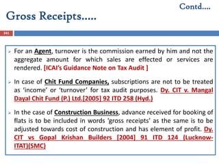 Gross Receipts…..
241
 For an Agent, turnover is the commission earned by him and not the
aggregate amount for which sales are effected or services are
rendered. [ICAI’s Guidance Note on Tax Audit ]
 In case of Chit Fund Companies, subscriptions are not to be treated
as ‘income’ or ‘turnover’ for tax audit purposes. Dy. CIT v. Mangal
Dayal Chit Fund (P.) Ltd.[2005] 92 ITD 258 (Hyd.)
 In the case of Construction Business, advance received for booking of
flats is to be included in words ‘gross receipts’ as the same is to be
adjusted towards cost of construction and has element of profit. Dy.
CIT vs Gopal Krishan Builders [2004] 91 ITD 124 (Lucknow-
ITAT)(SMC)
Contd….
 