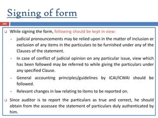 Signing of form
243
 While signing the form, following should be kept in view:
 judicial pronouncements may be relied upon in the matter of inclusion or
exclusion of any items in the particulars to be furnished under any of the
Clauses of the statement.
 In case of conflict of judicial opinion on any particular issue, view which
has been followed may be referred to while giving the particulars under
any specified Clause.
 General accounting principles/guidelines by ICAI/ICWAI should be
followed.
 Relevant changes in law relating to items to be reported on.
 Since auditor is to report the particulars as true and correct, he should
obtain from the assessee the statement of particulars duly authenticated by
him.
 