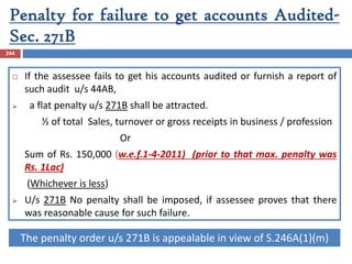 Penalty for failure to get accounts Audited-
Sec. 271B
244
 If the assessee fails to get his accounts audited or furnish a report of
such audit u/s 44AB,
 a flat penalty u/s 271B shall be attracted.
½ of total Sales, turnover or gross receipts in business / profession
Or
Sum of Rs. 150,000 (w.e.f.1-4-2011) (prior to that max. penalty was
Rs. 1Lac)
(Whichever is less)
 U/s 271B No penalty shall be imposed, if assessee proves that there
was reasonable cause for such failure.
The penalty order u/s 271B is appealable in view of S.246A(1)(m)
 