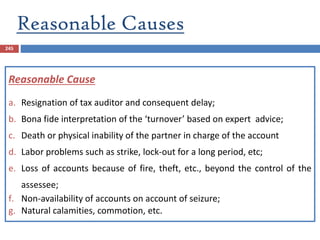 Reasonable Causes
245
Reasonable Cause
a. Resignation of tax auditor and consequent delay;
b. Bona fide interpretation of the ‘turnover’ based on expert advice;
c. Death or physical inability of the partner in charge of the account
d. Labor problems such as strike, lock-out for a long period, etc;
e. Loss of accounts because of fire, theft, etc., beyond the control of the
assessee;
f. Non-availability of accounts on account of seizure;
g. Natural calamities, commotion, etc.
 