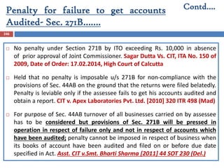 Penalty for failure to get accounts
Audited- Sec. 271B…….
246
 No penalty under Section 271B by ITO exceeding Rs. 10,000 in absence
of prior approval of Joint Commissioner. Sagar Dutta Vs. CIT, ITA No. 150 of
2009, Date of Order: 17.02.2014, High Court of Calcutta
 Held that no penalty is imposable u/s 271B for non-compliance with the
provisions of Sec. 44AB on the ground that the returns were filed belatedly.
Penalty is leviable only if the assessee fails to get his accounts audited and
obtain a report. CIT v. Apex Laboratories Pvt. Ltd. [2010] 320 ITR 498 (Mad)
 For purpose of Sec. 44AB turnover of all businesses carried on by assessee
has to be considered but provisions of Sec. 271B will be pressed in
operation in respect of failure only and not in respect of accounts which
have been audited; penalty cannot be imposed in respect of business when
its books of account have been audited and filed on or before due date
specified in Act. Asst. CIT v.Smt. Bharti Sharma [2011] 44 SOT 230 (Del.)
Contd….
 