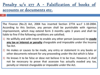 Penalty u/s 277 A - Falsification of books of
accounts or documents etc.
247
The Finance (No.2) Act, 2004 has inserted Section 277A w.e.f 1-10-2004.
According to this Section, any person shall be punishable with rigorous
imprisonment, which may extend form 3 months upto 3 years and shall be
liable to fine if the following conditions are satisfied;
1) He willfully and with intent to enable any other person (assessee) to evade
any tax or interest or penalty chargeable and imposable under the Income
Tax Act.
2) He makes or causes to be made, any entry or statement in any books or
other documents relevant for any proceeding under the Act which is false
3) He knows it to be false or dose not believe it to be true. However, it shall
not be necessary to prove that assessee has actually evaded any tax,
penalty or interest chargeable or imposable under the Act.
 