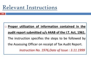 Relevant Instructions
248
 Proper utilization of information contained in the
audit report submitted u/s 44AB of the I.T. Act, 1961.
The instruction specifies the steps to be followed by
the Assessing Officer on receipt of Tax Audit Report.
Instruction No. 1976,Date of Issue : 3.11.1999
 