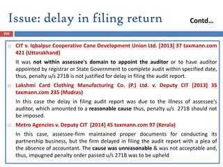 Issue: delay in filing return
250
 CIT v. Iqbalpur Cooperative Cane Development Union Ltd. [2013] 37 taxmann.com
421 (Uttarakhand)
It was not within assessee's domain to appoint the auditor or to have auditor
appointed by registrar or State Government to complete audit within specified date,
thus, penalty u/s 271B is not justified for delay in filing the audit report.
 Lakshmi Card Clothing Manufacturing Co. (P.) Ltd. v. Deputy CIT [2013] 35
taxmann.com 235 (Madras)
In this case the delay in filing audit report was due to the illness of assessee's
auditor, which amounted to a reasonable cause thus, penalty u/s 271B should not
be imposed.
 Metro Agencies v. Deputy CIT [2014] 45 taxmann.com 97 (Kerala)
In this case, assessee-firm maintained proper documents for conducting its
partnership business, but the firm delayed in filing the audit report with a plea of
the absence of accountant. The cause was unreasonable & was not acceptable and,
thus, impugned penalty order passed u/s 271B was to be upheld
Contd…
 