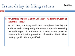 251
 APL (India) (P.) Ltd. v. Joint CIT [2014] 41 taxmann.com 85
(Mumbai - Trib.)
In this case, statutory audit was completed late by the
auditors and consequently there was a delay in receiving
tax audit report. It amounted to a reasonable cause for
non-compliance with provisions of section 44AB. Thus,
penalty u/s 271B is not justified.
Issue: delay in filing return Contd…
 