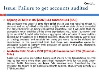 Issue: Failure to get accounts audited
252
 Bajrang Oil Mills v. ITO [2007] 163 TAXMAN 154 (RAJ.)
The assessee was under a bona fide belief that it was not required to get its
account audited u/s 44AB as its sales and job work receipts did not exceeded
the prescribed limit on being considered separately. But it was held that the
expression ‘total’ qualifies all the three expressions, viz., ‘sales’, ‘turnover’ and
‘gross receipts’ & total sales indicate aggregate price of sales of commodities
carried out by assessee as a trading business. Thus, the receipts by way of sale
or trading business and receipts for doing job work is to be clubbed for
comparison to the prescribed limit but there was reasonable cause for
assessee’s failure to comply with provision of section 44AB and, therefore,
penalty levied was unjustified.
 Anahaita Nalin Shah v. DCIT [2014] 43 taxmann.com 206 (Mumbai -
Trib.)
Aassessee was into speculative business of shares & the transactions entered
into by her were more then prescribed monetary limit for tax audit under
section 44AB. Moreover, no bona fide reasons were furnished by the
assessee, for failure to get books of accounts audited. Thus, levying penalty u/s
271B is justified.
Contd…
 