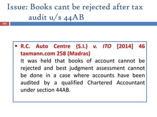 Issue: Books cant be rejected after tax
audit u/s 44AB
253
 R.C. Auto Centre (S.I.) v. ITO [2014] 46
taxmann.com 258 (Madras)
It was held that books of account cannot be
rejected and best judgment assessment cannot
be done in a case where accounts have been
audited by a qualified Chartered Accountant
under section 44AB.
 