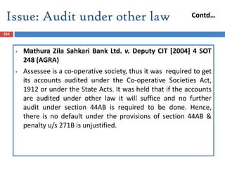 Issue: Audit under other law
254
 Mathura Zila Sahkari Bank Ltd. v. Deputy CIT [2004] 4 SOT
248 (AGRA)
 Assessee is a co-operative society, thus it was required to get
its accounts audited under the Co-operative Societies Act,
1912 or under the State Acts. It was held that if the accounts
are audited under other law it will suffice and no further
audit under section 44AB is required to be done. Hence,
there is no default under the provisions of section 44AB &
penalty u/s 271B is unjustified.
Contd…
 