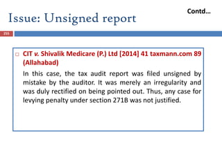 Issue: Unsigned report
255
 CIT v. Shivalik Medicare (P.) Ltd [2014] 41 taxmann.com 89
(Allahabad)
In this case, the tax audit report was filed unsigned by
mistake by the auditor. It was merely an irregularity and
was duly rectified on being pointed out. Thus, any case for
levying penalty under section 271B was not justified.
Contd…
 