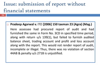 Issue: submission of report without
financial statements
256
 Pradeep Agarwal v. ITO [2006] 150 taxman 23 (Agra) (Mag.)
Here assessee had procured report of audit and had
furnished the same in Form No. 3CD in specified time period,
along with return u/s 139(1), but failed to furnish audited
balance sheet, trading account and profit and loss account
along with the report. This would not render report of audit,
incomplete or illegal. Thus, there was no violation of section
44AB & penalty u/s 271B is unjustified.
 