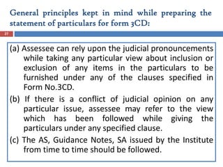 (a) Assessee can rely upon the judicial pronouncements
while taking any particular view about inclusion or
exclusion of any items in the particulars to be
furnished under any of the clauses specified in
Form No.3CD.
(b) If there is a conflict of judicial opinion on any
particular issue, assessee may refer to the view
which has been followed while giving the
particulars under any specified clause.
(c) The AS, Guidance Notes, SA issued by the Institute
from time to time should be followed.
27
General principles kept in mind while preparing the
statement of particulars for form 3CD:
 