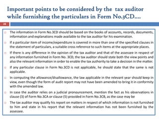  The information in Form No.3CD should be based on the books of accounts, records, documents,
information and explanations made available to the tax auditor for his examination.
 If a particular item of income/expenditure is covered in more than one of the specified clauses in
the statement of particulars, a suitable cross reference to such items at the appropriate places.
 If there is any difference in the opinion of the tax auditor and that of the assessee in respect of
any information furnished in Form No. 3CD, the tax auditor should state both the view points and
also the relevant information in order to enable the tax authority to take a decision in the matter.
 If any particular clause in Form No.3CD is not applicable, he should state that the same is not
applicable.
 In computing the allowance/disallowance, the law applicable in the relevant year should keep in
view, even though the form of audit report may not have been amended to bring it in conformity
with the amended law.
 In case the auditor relies on a judicial pronouncement, mention the fact as his observations in
clause (3) of Form No.3CA or clause (5) provided in Form No.3CB, as the case may be
 The tax auditor may qualify his report on matters in respect of which information is not furnished
to him and state in his report that the relevant information has not been furnished by the
assessee.
28
Important points to be considered by the tax auditor
while furnishing the particulars in Form No.3CD….
 
